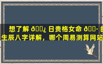 想了解 🌿 日贵格女命 🌷 的生辰八字详解，哪个周易测算网站更靠谱